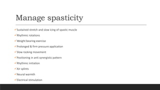 Manage spasticity
Sustained stretch and slow icing of spastic muscle
Rhythmic rotations
Weight bearing exercise
Prolonged & firm pressure application
Slow rocking movement
Positioning in anti synergistic pattern
Rhythmic initiation
Air splints
Neural warmth
Electrical stimulation
 