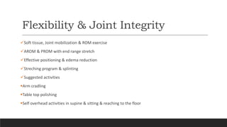 Flexibility & Joint Integrity
Soft tissue, Joint mobilization & ROM exercise
AROM & PROM with end range stretch
Effective positioning & edema reduction
Streching program & splinting
Suggested activities
Arm cradling
Table top polishing
Self overhead activities in supine & sitting & reaching to the floor
 