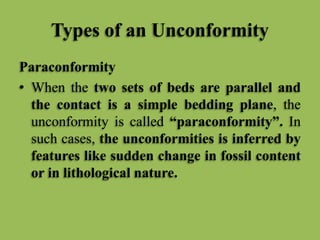 Types of an Unconformity
Paraconformity
• When the two sets of beds are parallel and
the contact is a simple bedding plane, the
unconformity is called “paraconformity”. In
such cases, the unconformities is inferred by
features like sudden change in fossil content
or in lithological nature.
 