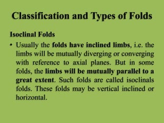 Classification and Types of Folds
Isoclinal Folds
• Usually the folds have inclined limbs, i.e. the
limbs will be mutually diverging or converging
with reference to axial planes. But in some
folds, the limbs will be mutually parallel to a
great extent. Such folds are called isoclinals
folds. These folds may be vertical inclined or
horizontal.
 