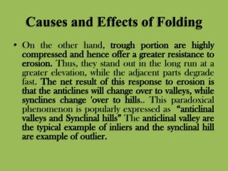 Causes and Effects of Folding
• On the other hand, trough portion are highly
compressed and hence offer a greater resistance to
erosion. Thus, they stand out in the long run at a
greater elevation, while the adjacent parts degrade
fast. The net result of this response to erosion is
that the anticlines will change over to valleys, while
synclines change 'over to hills.. This paradoxical
phenomenon is popularly expressed as “anticlinal
valleys and Synclinal hills” The anticlinal valley are
the typical example of inliers and the synclinal hill
are example of outlier.
 