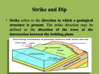 Strike and Dip
• Strike refers to the direction in which a geological
structure is present. The strike direction may be
defined as the direction of the trace of the
intersection between the bedding plane
 