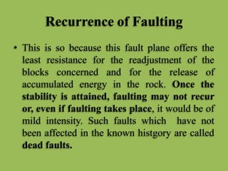 Recurrence of Faulting
• This is so because this fault plane offers the
least resistance for the readjustment of the
blocks concerned and for the release of
accumulated energy in the rock. Once the
stability is attained, faulting may not recur
or, even if faulting takes place, it would be of
mild intensity. Such faults which have not
been affected in the known histgory are called
dead faults.
 