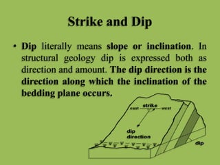 Strike and Dip
• Dip literally means slope or inclination. In
structural geology dip is expressed both as
direction and amount. The dip direction is the
direction along which the inclination of the
bedding plane occurs.
 