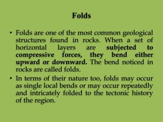 Folds
• Folds are one of the most common geological
structures found in rocks. When a set of
horizontal layers are subjected to
compressive forces, they bend either
upward or downward. The bend noticed in
rocks are called folds.
• In terms of their nature too, folds may occur
as single local bends or may occur repeatedly
and intricately folded to the tectonic history
of the region.
 