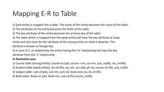 Mapping E-R to Table
1] Each entity is mapped into a table. The name of the entity becomes the name of the table.
2] The attributes of the entity becomes the fields of the table.
3] The key attribute of the entity becomes the primary key of the table.
4] The table which is mapped from the weak entity will have the key attribute of weak
entity and also have the key attribute of the strong entity on what it depends. This
attribute is known as foreign key.
5] In case of 1: m relationship the entity having the ‘m’ relationship borrows the key
attribute from the ‘1’ relationship.
In illustrative case:
1] Course table {strong entity}: course no (pk), course –nm, uni-nm, sub_no(fk), stu_nm(fk)
2] Student table {weak entity}: stu-id (Pk), stu-nm, stu-add, ph-no, course-no (fk), sub_no(fk).
3] Subject table: sub-cd (pk), sub-nm, cors-cd, book-pres-no, stu-id (fk).
4] Book table: Book-no (pk), book-nm, sub-cd (fk),course_no(fk).
 