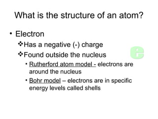 What is the structure of an atom?
• Electron
Has a negative (-) charge
Found outside the nucleus
• Rutherford atom model - electrons are
around the nucleus
• Bohr model – electrons are in specific
energy levels called shells
 