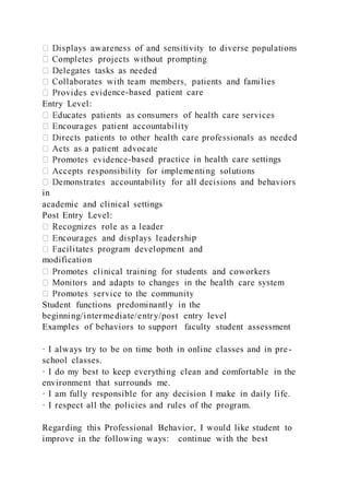 nce-based patient care
Entry Level:
-based practice in health care settings
in
academic and clinical settings
Post Entry Level:
p
modification
Student functions predominantly in the
beginning/intermediate/entry/post entry level
Examples of behaviors to support faculty student assessment
· I always try to be on time both in online classes and in pre-
school classes.
· I do my best to keep everything clean and comfortable in the
environment that surrounds me.
· I am fully responsible for any decision I make in daily life.
· I respect all the policies and rules of the program.
Regarding this Professional Behavior, I would like student to
improve in the following ways: continue with the best
 