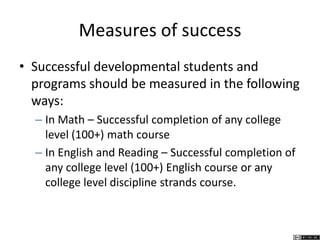 Measures of success
• Successful developmental students and
programs should be measured in the following
ways:
– In Math – Successful completion of any college
level (100+) math course
– In English and Reading – Successful completion of
any college level (100+) English course or any
college level discipline strands course.
 