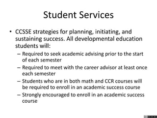 Student Services
• CCSSE strategies for planning, initiating, and
sustaining success. All developmental education
students will:
– Required to seek academic advising prior to the start
of each semester
– Required to meet with the career advisor at least once
each semester
– Students who are in both math and CCR courses will
be required to enroll in an academic success course
– Strongly encouraged to enroll in an academic success
course
 