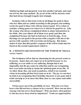 climbed up high and purposely went into another tail spin, and came 
out of it by the same method. By an act of the will he turned a trial 
that had always brought tragedy into triumph. 
Scripture tells us that God works in all things for good to those 
who love Him and are called according to His purpose, but nothing 
works for good to those who will not count it good. If we refuse to 
consider a thing good even when it is, it will not be good for us. Like 
the woman who always complained about so many bad potatoes in 
her field. One year almost all of them were good, and then she 
complained because she had no bad ones to feed the pigs. Even 
blessings are not good to the person with a negative will, but to the 
person with a positive will even trials can bring joy. But James 
makes it clear that this positive response of the will to trials must be 
based on the second requirement which is- 
II. A POSITIVE RECOGNITION OF THE WORTH OF TRIALS. 
verses 3 and 4. 
The Scriptures tell us that no chastening for the present seems to 
be joyous. James does not expect us to be joyful because we are 
suffering, or even while we are suffering, though that is not 
impossible, but the joy comes in reflection and by our recognizing 
how even trials can help us attain the spiritual goals of our life. If 
we allow them, they can teach us patience, which is an essential 
virtue in becoming all that God wants us to be. The joy we can have 
in trials is in recognizing that Christlike character is our goal, and if 
trials can help us to be more like Him, then we can rejoice and suffer 
successfully. 
Virtues grow out of the possibility of vices. Who has ever been 
brave who did not have a chance to be a coward? How can one have 
courage who has never faced danger? Who can know what patience 
is who has never been tried by impatience? Trials are opportunities 
 