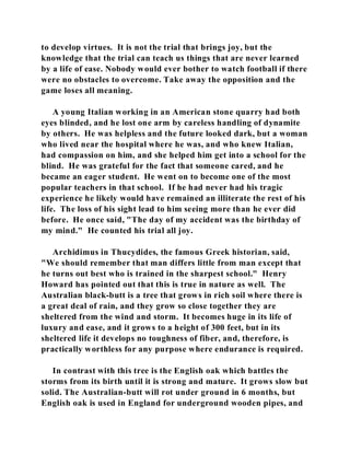 to develop virtues. It is not the trial that brings joy, but the 
knowledge that the trial can teach us things that are never learned 
by a life of ease. Nobody would ever bother to watch football if there 
were no obstacles to overcome. Take away the opposition and the 
game loses all meaning. 
A young Italian working in an American stone quarry had both 
eyes blinded, and he lost one arm by careless handling of dynamite 
by others. He was helpless and the future looked dark, but a woman 
who lived near the hospital where he was, and who knew Italian, 
had compassion on him, and she helped him get into a school for the 
blind. He was grateful for the fact that someone cared, and he 
became an eager student. He went on to become one of the most 
popular teachers in that school. If he had never had his tragic 
experience he likely would have remained an illiterate the rest of his 
life. The loss of his sight lead to him seeing more than he ever did 
before. He once said, "The day of my accident was the birthday of 
my mind." He counted his trial all joy. 
Archidimus in Thucydides, the famous Greek historian, said, 
"We should remember that man differs little from man except that 
he turns out best who is trained in the sharpest school." Henry 
Howard has pointed out that this is true in nature as well. The 
Australian black-butt is a tree that grows in rich soil where there is 
a great deal of rain, and they grow so close together they are 
sheltered from the wind and storm. It becomes huge in its life of 
luxury and ease, and it grows to a height of 300 feet, but in its 
sheltered life it develops no toughness of fiber, and, therefore, is 
practically worthless for any purpose where endurance is required. 
In contrast with this tree is the English oak which battles the 
storms from its birth until it is strong and mature. It grows slow but 
solid. The Australian-butt will rot under ground in 6 months, but 
English oak is used in England for underground wooden pipes, and 
 