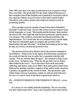 after 300 years they were dug up and found to be as good as when 
they were laid. The proof that it is the trials endured that gives it 
the strength is that if the English oak is planted in Australia with its 
less vigorous climate, it grows twice as fast and is much feebler. 
Therefore, even nature teaches that trials are of great worth in 
producing quality. 
Who can find a greater quality of music than that of Handel's 
Messiah? It did not come out of a life of ease, but one of great trial. 
In his biography we read, "His health and his fortune had reached 
the lowest ebb. His right side had become paralyzed, and his money 
was all gone. His creditors seized him and threatened him with 
imprisonment. For a brief time he was tempted to give up the fight, 
but then he rebounded again to compose the greatest of his 
inspirations, the epic Messiah." If all had been going great for him, 
he may never have created his greatest work. 
The greatest trial in all of history led to the greatest triumph in 
all of history. When Jesus in the agony of Gethsemane recognized 
the worth of what He was to suffer for, responded with His will 
saying, "Not my will but thine be done." He counted it all joy to go 
to the cross. Scripture says, "Who for the joy that was set before 
Him endured the cross." Never has there been such successful 
suffering, and James urges us to follow that same pattern that Jesus 
followed by making a positive response of the will to trials, based on 
a positive recognition of the worth of trials. The particular value 
which James stresses is patience, which we will not deal with now, 
for now we want to look at the third requirement which is- 
III. A POSITIVE REQUEST FOR WISDOM IN TRIALS. verses 
5-8. 
In a sense, we are ending with the beginning. We are covering 
last that which comes first. Just as the response of the will is based 
 