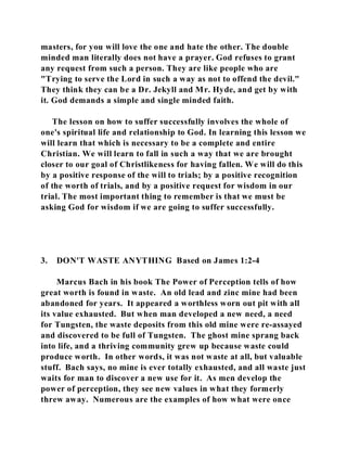 masters, for you will love the one and hate the other. The double 
minded man literally does not have a prayer. God refuses to grant 
any request from such a person. They are like people who are 
"Trying to serve the Lord in such a way as not to offend the devil." 
They think they can be a Dr. Jekyll and Mr. Hyde, and get by with 
it. God demands a simple and single minded faith. 
The lesson on how to suffer successfully involves the whole of 
one's spiritual life and relationship to God. In learning this lesson we 
will learn that which is necessary to be a complete and entire 
Christian. We will learn to fall in such a way that we are brought 
closer to our goal of Christlikeness for having fallen. We will do this 
by a positive response of the will to trials; by a positive recognition 
of the worth of trials, and by a positive request for wisdom in our 
trial. The most important thing to remember is that we must be 
asking God for wisdom if we are going to suffer successfully. 
3. DON'T WASTE ANYTHING Based on James 1:2-4 
Marcus Bach in his book The Power of Perception tells of how 
great worth is found in waste. An old lead and zinc mine had been 
abandoned for years. It appeared a worthless worn out pit with all 
its value exhausted. But when man developed a new need, a need 
for Tungsten, the waste deposits from this old mine were re-assayed 
and discovered to be full of Tungsten. The ghost mine sprang back 
into life, and a thriving community grew up because waste could 
produce worth. In other words, it was not waste at all, but valuable 
stuff. Bach says, no mine is ever totally exhausted, and all waste just 
waits for man to discover a new use for it. As men develop the 
power of perception, they see new values in what they formerly 
threw away. Numerous are the examples of how what were once 
 