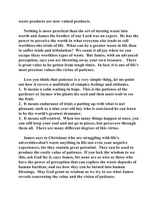waste products are now valued products. 
Nothing is more practical than the art of turning waste into 
worth and James the brother of our Lord was an expert. He has the 
power to perceive the worth in what everyone else tends to call 
worthless-the trials of life. What can be a greater waste in life than 
to suffer trials and tribulation? We count it all joy when we can 
escape these worthless types of waste. But James, with an advanced 
perception, says you are throwing away your own treasure . There 
is great value to be gotten from tough times. In fact, it is one of life's 
most precious values-the virtue of patience. 
Less you think that patience is a very simple thing, let me point 
out how it covers a multitude of complex feelings and attitudes. 
1. It means a calm waiting in hope. This is the patience of the 
gardener or farmer who plants his seed and then must wait to see 
the fruit. 
2. It means endurance of trial; a putting up with what is not 
pleasant, such as a nine year old boy who is convinced he can learn 
to be the world's greatest drummer. 
3. It means self-control. When too many things happen at once, you 
can still keep your cool and not go to pieces, but persevere through 
them all. There are many different degrees of this virtue. 
James says to Christians who are struggling with life's 
adversities-don't waste anything in life-not even your negative 
experiences, for they contain great potential. They can be used to 
produce the costly value of patience. If you lack the wisdom to see 
this, ask God for it, says James, for none are so wise as those who 
have the power of perception that can explore the waste deposits of 
human burdens, and see how they can be turned into human 
blessings. May God grant us wisdom as we try to see what James 
reveals concerning the value and the vision of patience. 
 