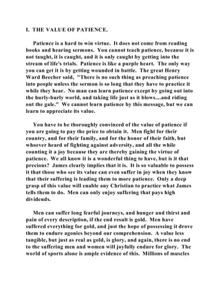 I. THE VALUE OF PATIENCE. 
Patience is a hard to win virtue. It does not come from reading 
books and hearing sermons. You cannot teach patience, because it is 
not taught, it is caught, and it is only caught by getting into the 
stream of life's trials. Patience is like a purple heart. The only way 
you can get it is by getting wounded in battle. The great Henry 
Ward Beecher said, "There is no such thing as preaching patience 
into people unless the sermon is so long that they have to practice it 
while they hear. No man can learn patience except by going out into 
the hurly-burly world, and taking life just as it blows....and riding 
out the gale." We cannot learn patience by this message, but we can 
learn to appreciate its value. 
You have to be thoroughly convinced of the value of patience if 
you are going to pay the price to obtain it. Men fight for their 
country, and for their family, and for the honor of their faith, but 
whoever heard of fighting against adversity, and all the while 
counting it a joy because they are thereby gaining the virtue of 
patience. We all know it is a wonderful thing to have, but is it that 
precious? James clearly implies that it is. It is so valuable to possess 
it that those who see its value can even suffer in joy when they know 
that their suffering is leading them to more patience. Only a deep 
grasp of this value will enable any Christian to practice what James 
tells them to do. Men can only enjoy suffering that pays high 
dividends. 
Men can suffer long fearful journeys, and hunger and thirst and 
pain of every description, if the end result is gold. Men have 
suffered everything for gold, and just the hope of possessing it drove 
them to endure agonies beyond our comprehension. A value less 
tangible, but just as real as gold, is glory, and again, there is no end 
to the suffering men and women will joyfully endure for glory. The 
world of sports alone is ample evidence of this. Millions of muscles 
 