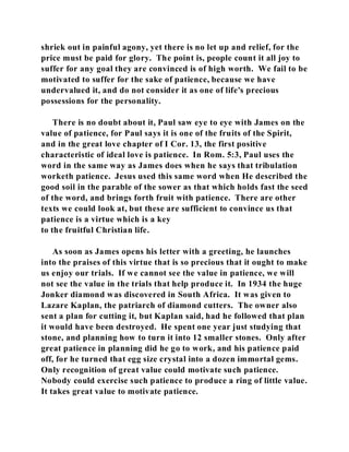 shriek out in painful agony, yet there is no let up and relief, for the 
price must be paid for glory. The point is, people count it all joy to 
suffer for any goal they are convinced is of high worth. We fail to be 
motivated to suffer for the sake of patience, because we have 
undervalued it, and do not consider it as one of life's precious 
possessions for the personality. 
There is no doubt about it, Paul saw eye to eye with James on the 
value of patience, for Paul says it is one of the fruits of the Spirit, 
and in the great love chapter of I Cor. 13, the first positive 
characteristic of ideal love is patience. In Rom. 5:3, Paul uses the 
word in the same way as James does when he says that tribulation 
worketh patience. Jesus used this same word when He described the 
good soil in the parable of the sower as that which holds fast the seed 
of the word, and brings forth fruit with patience. There are other 
texts we could look at, but these are sufficient to convince us that 
patience is a virtue which is a key 
to the fruitful Christian life. 
As soon as James opens his letter with a greeting, he launches 
into the praises of this virtue that is so precious that it ought to make 
us enjoy our trials. If we cannot see the value in patience, we will 
not see the value in the trials that help produce it. In 1934 the huge 
Jonker diamond was discovered in South Africa. It was given to 
Lazare Kaplan, the patriarch of diamond cutters. The owner also 
sent a plan for cutting it, but Kaplan said, had he followed that plan 
it would have been destroyed. He spent one year just studying that 
stone, and planning how to turn it into 12 smaller stones. Only after 
great patience in planning did he go to work, and his patience paid 
off, for he turned that egg size crystal into a dozen immortal gems. 
Only recognition of great value could motivate such patience. 
Nobody could exercise such patience to produce a ring of little value. 
It takes great value to motivate patience. 
 