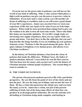 If you do not see the great value in patience, you will not see the 
worth of any kind of suffering. Only a value system which places a 
high worth on patience can give you the power to perceive value in 
tribulation. If you lack such a value system, you will consider all 
forms of suffering as worthless, and so you will waste a good chunk 
of your life's experiences. James says you don't have to waste any 
experience of life, but can rejoice in its value if you see it develops 
patience. What could be more practical than asking God to give you 
the wisdom to be able to turn all waste into worth. Those who think 
like James are incurable optimists. If even life's rough roads are 
increasing your supply of patience, then you can rejoice while you 
groan and moan. You don't have to like the suffering, but you can't 
help but like the fringe benefits, if you are building up your patience. 
Someone wrote, "Patience is like the pearl among the gems. By its 
quiet radiance it brightens every human grace, and adorns every 
Christian excellence." 
In the history of Christian missions, it has been the virtue of 
patience that made the difference. William Carey, the father of 
modern missions, labored 7 years before he won his first convert. 
This has been true for many, and you just can't write the history of 
Christian missions without people of patience. The second thing we 
want to consider is- 
II. THE VISION OF PATIENCE. 
The person who possesses patience perceives life with a particular 
perspective. He sees life from the point of view of the whole and not 
just the part. He sees the long run of things, and not just the now of 
them. He has a vision that penetrates the cloudy now, and sees into 
the sunny yet to be. James has a vision, not just of the present 
suffering of trials, but of the long range effects of what they can 
produce in us through patient endurance. He sees the outcome of it 
all leading to Christians being made complete, and lacking in 
 