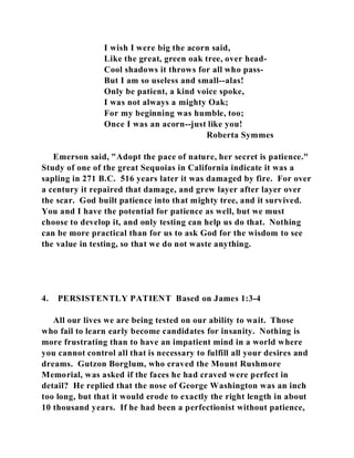 I wish I were big the acorn said, 
Like the great, green oak tree, over head- 
Cool shadows it throws for all who pass- 
But I am so useless and small--alas! 
Only be patient, a kind voice spoke, 
I was not always a mighty Oak; 
For my beginning was humble, too; 
Once I was an acorn--just like you! 
Roberta Symmes 
Emerson said, "Adopt the pace of nature, her secret is patience." 
Study of one of the great Sequoias in California indicate it was a 
sapling in 271 B.C. 516 years later it was damaged by fire. For over 
a century it repaired that damage, and grew layer after layer over 
the scar. God built patience into that mighty tree, and it survived. 
You and I have the potential for patience as well, but we must 
choose to develop it, and only testing can help us do that. Nothing 
can be more practical than for us to ask God for the wisdom to see 
the value in testing, so that we do not waste anything. 
4. PERSISTENTLY PATIENT Based on James 1:3-4 
All our lives we are being tested on our ability to wait. Those 
who fail to learn early become candidates for insanity. Nothing is 
more frustrating than to have an impatient mind in a world where 
you cannot control all that is necessary to fulfill all your desires and 
dreams. Gutzon Borglum, who craved the Mount Rushmore 
Memorial, was asked if the faces he had craved were perfect in 
detail? He replied that the nose of George Washington was an inch 
too long, but that it would erode to exactly the right length in about 
10 thousand years. If he had been a perfectionist without patience, 
 
