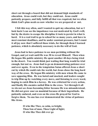 short cut through a board that did not demand high standards of 
education. Jesus could wait, but they could not. Jesus could 
patiently prepare, and fully fulfill all that was required, but we often 
think God's plan needs us now whether we are prepared or not. 
I felt this way often, and I wanted to quit my education, but as I 
look back I can see the impatience was not motivated by God's will, 
but by the desire to escape the discipline it took to persist in what is 
hard. It is a real trail to go to school for so many years, and have to 
meet constant deadlines, and be under constant pressure, but I count 
it all joy now that I suffered those trials, for through them I learned 
patience, which is absolutely necessary to do the will of God. 
Jesus had to have patience to see men perishing without the 
Gospel, and yet wait until He was 30 to reveal Himself. Then when 
He began His public ministry He spent another 40 days being tried 
in the desert. You would think just waiting that long would be trial 
enough, but not so. Jesus had to go on demonstrating patience over 
and over again. Even in the temptation Satan offered Jesus a short 
cut by which He could rule the world, but Jesus chose the long hard 
way of the cross. He began His ministry with men whom He came to 
save opposing Him. He was hated and mocked, and leaders sought 
to trip Him up by watching every move, and listening to every word, 
hoping to catch Him in a heresy. He was criticized for every action, 
and finally His enemies nailed Him to the cross. Yet through it all 
we do not see Jesus becoming bitter because He was misunderstood. 
He did not grow sour on mankind because of their ingratitude. He 
patiently endured, and even on the cross He prayed for God to 
forgive them. No one has ever demonstrated the virtue of patience 
like Jesus. 
O who like Thee, so calm, so bright, 
Thou Son of man, Thou Light of light; 
O who like Thee did ever go 
 