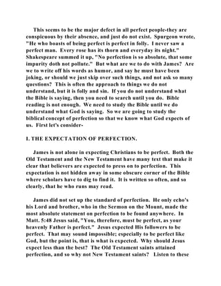 This seems to be the major defect in all perfect people-they are 
conspicuous by their absence, and just do not exist. Spurgeon wrote, 
"He who boasts of being perfect is perfect in folly. I never saw a 
perfect man. Every rose has its thorn and everyday its night." 
Shakespeare summed it up, "No perfection is so absolute, that some 
impurity doth not pollute." But what are we to do with James? Are 
we to write off his words as humor, and say he must have been 
joking, or should we just skip over such things, and not ask so many 
questions? This is often the approach to things we do not 
understand, but it is folly and sin. If you do not understand what 
the Bible is saying, then you need to search until you do. Bible 
reading is not enough. We need to study the Bible until we do 
understand what God is saying. So we are going to study the 
biblical concept of perfection so that we know what God expects of 
us. First let's consider- 
I. THE EXPECTATION OF PERFECTION. 
James is not alone in expecting Christians to be perfect. Both the 
Old Testament and the New Testament have many text that make it 
clear that believers are expected to press on to perfection. This 
expectation is not hidden away in some obscure corner of the Bible 
where scholars have to dig to find it. It is written so often, and so 
clearly, that he who runs may read. 
James did not set up the standard of perfection. He only echo's 
his Lord and brother, who in the Sermon on the Mount, made the 
most absolute statement on perfection to be found anywhere. In 
Matt. 5:48 Jesus said, "You, therefore, must be perfect, as your 
heavenly Father is perfect." Jesus expected His followers to be 
perfect. That may sound impossible; especially to be perfect like 
God, but the point is, that is what is expected. Why should Jesus 
expect less than the best? The Old Testament saints attained 
perfection, and so why not New Testament saints? Listen to these 
 