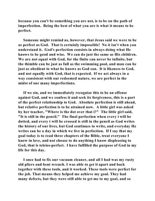 because you can't be something you are not, is to be on the path of 
imperfection. Being the best of what you are is what it means to be 
perfect. 
Someone might remind us, however, that Jesus said we were to be 
as perfect as God. That is certainly impossible! No it isn't when you 
understand it. God's perfection consists in always doing what He 
knows to be good and wise. We can do just the same as His children. 
We are not equal with God, for the finite can never be infinite, but 
the thimble can be just as full as the swimming pool, and man can be 
just as obedient to what he knows as God can. It is likeness to God, 
and not equally with God, that is expected. If we act always in a 
way consistent with our redeemed nature, we are perfect in the 
midst of our many imperfections. 
If we sin, and we immediately recognize this to be an offense 
against God, and we confess it and seek its forgiveness, this is a part 
of the perfect relationship to God. Absolute perfection is still ahead, 
but relative perfection is to be attained now. A little girl was asked 
by her teacher, "Where is the dot over that i?" The little girl said, 
"It is still in the pencil." The final perfection when every i will be 
dotted, and every t will be crossed is still in the pencil as God writes 
the history of our lives, but God continues to write, and everyday He 
writes can be a day in which we live in perfection. If I say that my 
goal today is to read three chapters of the Bible, treat everyone I 
know in love, and not choose to do anything I know displeasing to 
God, that is teleios-perfect. I have fulfilled the purpose of God in my 
life for this day. 
I once had to fix our vacuum cleaner, and all I had was my rusty 
old pliers and bent wrench. I was able to get it apart and back 
together with these tools, and it worked. These tools were perfect for 
the job. That means they helped me achieve my goal. They had 
many defects, but they were still able to get me to my goal, and so 
 