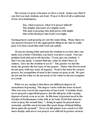 The reason we pray is because we have a need. James says that if 
you feel you lack wisdom, ask God. Prayer is first of all a confession 
of our own inadequacy. 
Say, what is prayer, when it is prayer indeed? 
The mighty utterance of a mighty need. 
The man is praying who doth press with might 
Out of his darkness into God's own light. 
Saying prayers and praying are not the same thing. Many times we 
say prayers because it is the appropriate thing to do, but to really 
pray is to feel a need that only God can satisfy. 
If you are facing trials and lack the wisdom to see how they can 
make you a better Christian, you know you have a need. You can 
petition God and ask in all sincerity, "Lord, give me wisdom. I 
don't see any good. I cannot find any value in what I have to 
endure. Give me the wisdom to see it." The greater we feel the 
need, the greater the fervency of our prayer. Those who feel no need 
do not pray with any sense of urgency. Need is the basis for earnest 
prayer, for recognition of need is the reason we pray at all. We just 
do not ask for what we do not need, or for what we do not recognize 
as a need. 
What we are saying is that there are different degrees of 
earnestness in praying. The degree varies with the sense of need. 
This was true even in the experience of our Lord. Certainly Jesus 
never prayed a superficial prayer, but He did pray with varying 
degrees of need, even as we do. In His hour of greatest need in the 
Garden of Gethsemane, Luke tells us in Luke 22:44 that when he 
went to pray the second time, "...being in agony he prayed more 
earnestly, and His sweat became like great drops of blood falling 
down upon the ground." Never on this planet was a need ever felt 
more deeply, and never was prayer ever offered in greater earnest. 
 