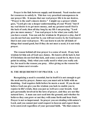 Prayer is the link between supply and demand. Need reaches out 
for resources to satisfy it. This has very practical consequences in 
our prayer life. It means that our real prayer life is in our desires. 
"Prayer is the soul's sincere desire." I might say a prayer which 
goes, "Lord give me a deeper understanding of your Word," but if 
my real desire is to get more money, and my greatest need I feel is 
the lack of cash, then all day long by my life I am praying, "Lord 
give me more money." You real prayer is for what you really feel 
you have a need. You can ask for wisdom in 10 prayers a day, but if 
you do not feel any need for it, you will not receive it, for God knows 
that is not your real prayer. We can learn to ask for all kinds of 
things that sound good, but if they do not meet a need, it is not truly 
prayer. 
The reason behind all true prayer is a sense of need. If any lack 
wisdom let him ask of God says James. He knows all do lack it, but 
if Christians do not feel this lack, and sense a need for it, there is no 
point in asking. Only what you really need is what you really ask 
for, for need is the reason you pray. After giving us the reason for 
prayer James next reveals- 
II. THE REQUIREMENT OF PRAYER. v. 6 
Recognizing a need is essential, but in itself it is not enough to get 
the need met by prayer. James says you must ask in faith with no 
doubting. God requires faith before he meets a need. If you do not 
believe God can give you the wisdom you lack to enable you to 
rejoice in life's trials, then you just as well save your breath. God 
gets personally involved in the laws of prayer, and they are not like 
natural laws. A man can cast seed into the ground, and whether he 
believes they can grow or not they will come forth and bear fruit. 
Prayer is not so impersonal. In prayer you are dealing with nature's 
Lord, and you cannot just send request to heaven and expect them 
to be answered regardless of your personal faith. "He that comes to 
 