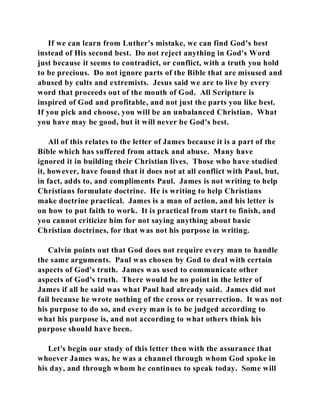 If we can learn from Luther's mistake, we can find God's best 
instead of His second best. Do not reject anything in God's Word 
just because it seems to contradict, or conflict, with a truth you hold 
to be precious. Do not ignore parts of the Bible that are misused and 
abused by cults and extremists. Jesus said we are to live by every 
word that proceeds out of the mouth of God. All Scripture is 
inspired of God and profitable, and not just the parts you like best. 
If you pick and choose, you will be an unbalanced Christian. What 
you have may be good, but it will never be God's best. 
All of this relates to the letter of James because it is a part of the 
Bible which has suffered from attack and abuse. Many have 
ignored it in building their Christian lives. Those who have studied 
it, however, have found that it does not at all conflict with Paul, but, 
in fact, adds to, and compliments Paul. James is not writing to help 
Christians formulate doctrine. He is writing to help Christians 
make doctrine practical. James is a man of action, and his letter is 
on how to put faith to work. It is practical from start to finish, and 
you cannot criticize him for not saying anything about basic 
Christian doctrines, for that was not his purpose in writing. 
Calvin points out that God does not require every man to handle 
the same arguments. Paul was chosen by God to deal with certain 
aspects of God's truth. James was used to communicate other 
aspects of God's truth. There would be no point in the letter of 
James if all he said was what Paul had already said. James did not 
fail because he wrote nothing of the cross or resurrection. It was not 
his purpose to do so, and every man is to be judged according to 
what his purpose is, and not according to what others think his 
purpose should have been. 
Let's begin our study of this letter then with the assurance that 
whoever James was, he was a channel through whom God spoke in 
his day, and through whom he continues to speak today. Some will 
 