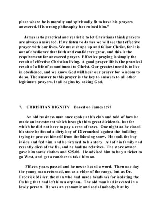place where he is morally and spiritually fit to have his prayers 
answered. His wrong philosophy has ruined him." 
James is to practical and realistic to let Christians think prayers 
are always answered. If we listen to James we will see that effective 
prayer with our lives. We must shape up and follow Christ, for it is 
out of obedience that faith and confidence grow, and this is the 
requirement for answered prayer. Effective praying is simply the 
result of effective Christian living. A good prayer life is the practical 
result of a life of commitment to Christ. Our greatest need is to live 
in obedience, and we know God will hear our prayer for wisdom to 
do so. The answer to this prayer is the key to answers to all other 
legitimate prayers. It all begins by asking God. 
7. CHRISTIAN DIGNITY Based on James 1:9f 
An old business man once spoke at his club and told of how he 
made an investment which brought him great dividends, but for 
which he did not have to pay a cent of taxes. One night as he closed 
his store he found a dirty boy of 12 crouched against the building 
trying to protect himself from the blowing snow. He took the boy 
inside and fed him, and he listened to his story. All of his family had 
recently died of the flu, and he had no relatives. The store owner 
gave him some clothes and $25.00. He advised him to buy a ticket to 
go West, and get a rancher to take him on. 
Fifteen years passed and he never heard a word. Then one day 
the young man returned, not as a rider of the range, but as Dr. 
Fredrick Miller, the man who had made headlines for isolating the 
flu bug that had left him a orphan. The old man had invested in a 
lowly person. He was an economic and social nobody, but by 
 