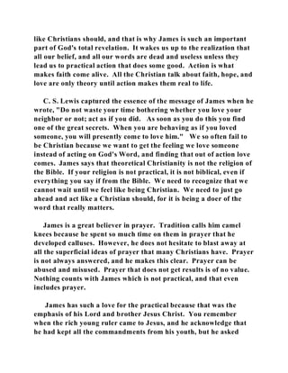 like Christians should, and that is why James is such an important 
part of God's total revelation. It wakes us up to the realization that 
all our belief, and all our words are dead and useless unless they 
lead us to practical action that does some good. Action is what 
makes faith come alive. All the Christian talk about faith, hope, and 
love are only theory until action makes them real to life. 
C. S. Lewis captured the essence of the message of James when he 
wrote, "Do not waste your time bothering whether you love your 
neighbor or not; act as if you did. As soon as you do this you find 
one of the great secrets. When you are behaving as if you loved 
someone, you will presently come to love him." We so often fail to 
be Christian because we want to get the feeling we love someone 
instead of acting on God's Word, and finding that out of action love 
comes. James says that theoretical Christianity is not the religion of 
the Bible. If your religion is not practical, it is not biblical, even if 
everything you say if from the Bible. We need to recognize that we 
cannot wait until we feel like being Christian. We need to just go 
ahead and act like a Christian should, for it is being a doer of the 
word that really matters. 
James is a great believer in prayer. Tradition calls him camel 
knees because he spent so much time on them in prayer that he 
developed calluses. However, he does not hesitate to blast away at 
all the superficial ideas of prayer that many Christians have. Prayer 
is not always answered, and he makes this clear. Prayer can be 
abused and misused. Prayer that does not get results is of no value. 
Nothing counts with James which is not practical, and that even 
includes prayer. 
James has such a love for the practical because that was the 
emphasis of his Lord and brother Jesus Christ. You remember 
when the rich young ruler came to Jesus, and he acknowledge that 
he had kept all the commandments from his youth, but he asked 
 