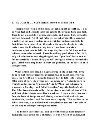 2. SUCCESSFUL SUFFERING Based on James 1:1-8 
Imagine the testing of the body in such a sport as football. To be 
on your feet and seconds later brought to the ground hard and fast. 
Then to get up and do it again, and again, and again, but constantly 
moving forward. All of that falling is not what wins the game, but 
whether or not you win depends a great deal on how you fall. In 
fact, it has been pointed out that when the coaches begin to train 
their teams the first lesson they teach is not how to make a 
touchdown, but how to fall. For days they learn to fall limp and to 
roll so as not to be injured. There is nothing good about a fall. It is 
only a hindrance to reaching the goal, but if you don't learn how to 
fall successfully it is not likely you will ever get a chance to reach the 
goal. All the training is not to cross the goal line, but to survive until 
you get there. 
What is true in football is likewise true in life in general. If we 
hope to make life a successful experience, and reach some worthy 
goals, the first thing we need to learn is how to fall. Life is always 
filled with obstacles to overcome. Scripture says, "Man is born to 
trouble as the sparks fly upward." And, "Man that is born of a 
woman is a few days, and full of troubles," says the book of Job. 
The Bible from Genesis to Revelation gives a realistic picture of life, 
and that picture looks more like a washboard than a slide. We must 
face the facts of Scripture and history and realize that the future 
holds trials, troubles, and for some even tragedy. This realism in the 
Bible, however, is combined with an optimism because it reveals to 
us the way to triumph through our trials. 
The Bible is very practical and one of the books most noted for 
being practical is the book of James. It was written by James, not 
 