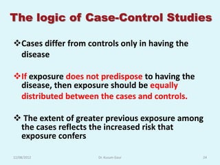 The logic of Case-Control Studies

Cases differ from controls only in having the
 disease

If exposure does not predispose to having the
 disease, then exposure should be equally
 distributed between the cases and controls.

 The extent of greater previous exposure among
 the cases reflects the increased risk that
 exposure confers

12/08/2012            Dr. Kusum Gaur             24
 