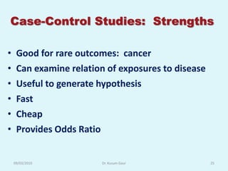 Case-Control Studies: Strengths

•    Good for rare outcomes: cancer
•    Can examine relation of exposures to disease
•    Useful to generate hypothesis
•    Fast
•    Cheap
•    Provides Odds Ratio


    09/03/2010          Dr. Kusum Gaur              25
 