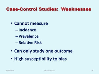 Case-Control Studies: Weaknesses


     • Cannot measure
             – Incidence
             – Prevalence
             – Relative Risk
     • Can only study one outcome
     • High susceptibility to bias

09/03/2010                     Dr. Kusum Gaur   26
 