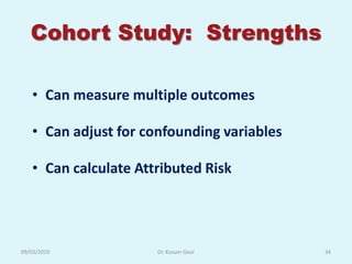 Cohort Study: Strengths

   • Can measure multiple outcomes

   • Can adjust for confounding variables

   • Can calculate Attributed Risk




09/03/2010            Dr. Kusum Gaur        34
 