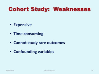 Cohort Study: Weaknesses

    • Expensive

    • Time consuming

    • Cannot study rare outcomes

    • Confounding variables



09/03/2010             Dr. Kusum Gaur   35
 