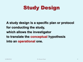 Study Design

  A study design is a specific plan or protocol
  for conducting the study,
  which allows the investigator
  to translate the conceptual hypothesis
  into an operational one.




12/08/2012            Dr. Kusum Gaur              4
 