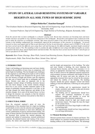 IJRET: International Journal of Research in Engineering and Technology eISSN: 2319-1163 | pISSN: 2321-7308
_______________________________________________________________________________________
Volume: 03 Issue: 10 | Oct-2014, Available @ http://www.ijret.org 109
STUDY OF LATERAL LOAD RESISTING SYSTEMS OF VARIABLE
HEIGHTS IN ALL SOIL TYPES OF HIGH SEISMIC ZONE
Abhijeet Baikerikar1
, Kanchan Kanagali2
1
Post Graduate Student in Structural Engineering, Dept of Civil Engineering, Gogte Institute of Technology Belgaum,
Karnataka, India
2
Assistant Professor, Dept of Civil Engineering, Gogte Institute of Technology, Belgaum, Karnataka, India
Abstract
From the ancient time we know earthquake is a disaster causing event. Recent days structures are becoming more and more
slender and more susceptible to sway and hence dangerous in the earthquake. Researchers and engineers have worked out in the
past to make the structures as earthquake resistant. After many practical studies it has shown that use of lateral load resisting
systems in the building configuration has tremendously improved the performance of the structure in earthquake. In present
research we have used square grid of 20m in each direction of 5m bay in each direction, software used is ETABS 9.7.0, the work
has been carried out for the different cases using shear wall and bracings for the different heights, maximum height considered
for the present study is 75m. The modeling is done to examine the effect of different cases along with different heights on seismic
parameters like base shear, lateral displacements and lateral drifts. The study has been carried out for the Zone V and all types of
soils as specified in IS 1893-2002.
Keywords: Bare Frame, Bracings, Shear Walls, Lateral Load Resisting Systems, Response Spectrum Method, Lateral
Displacements, Drifts, Time Period, Base Shear, Seismic Zone, Soft soil
--------------------------------------------------------------------***----------------------------------------------------------------------
1. INTRODUCTION
Today’s tall buildings are becoming more and more slender,
leading to the possibility of more sway in comparison with
earlier high-rise buildings. This has brought more challenges
for the engineers to cater both gravity loads as well as lateral
loads, earlier buildings were designed for the gravity loads
but now because of height and seismic zone the engineers
has take care of lateral loads due to earthquake and wind
forces. Seismic zone plays an important role in the
earthquake resistant design of building structures because
the zone factor changes as the seismic intensity changes
from low to very severe. Another important aspect in the
design of earthquake resistant structures is soil type, as the
soil type changes the whole behaviour and design of the
structure changes. So to cater all the lateral forces, we have
to design the structure very uniquely so that the structure
can withstand for the maximum time period so that there is
no harm to the society.
2. STRUCTURAL FORM
From the structural engineer’s point of view, the
determination of the structural form of a high rise building
would ideally involve only the selection and arrangement of
the major structural elements to resist more efficiently the
various combinations of gravity and horizontal loading. The
range of factors that has to be taken into account in deciding
the structural form includes the internal planning, the
material and method of construction, external architectural
treatment, the planned location and routing of the service
systems, the nature and magnitude of horizontal loading,
and the height and proportions of the building. The taller
and more slender a building, the more important the
structural factors become, and the more necessary it is to
choose an appropriate structural form. For buildings more
than 10 stories, however the additional material required for
wind resistance increases nonlinearly with height so that for
building with 50 stories and more the selection of an
appropriate structural form may be critical for the economy
and indeed the viability of the building. The building
structure should also posses adequate vertical and lateral
stiffness to limit the deflections. Following are some general
points [7]
a) The building and its superstructure should be
simple, symmetric and regular in plan and elevation
to prevent torsion forces.
b) The building and its superstructure should have
uniform and continuous distribution of mass,
stiffness, strength and ductility to avoid the
overstressing of the structural components.
c) The building should be light and should avoid
unnecessary masses. The larger the mass the larger
are the seismic forces.
d) It is preferable not to have large height to width ratio
to avoid large drift
e) The superstructure should not have long cantilevers
to avoid large deformations.
2.1 Moment Resisting Frame
Moment resistant frame consists of columns and beams. The
lateral stiffness of a moment resisting frame depends on the
bending stiffness of the columns and beams. The advantage
 