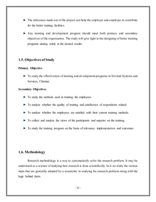 - 11 -
The inferences made out of the project can help the employer and employee to contribute
for the better training facilities.
Any training and development program should meet both primary and secondary
objectives of the organization. The study will give light in the designing of better training
programs aiming solely at the desired results.
1.5. Objectives of Study
Primary Objective
To study the effectiveness of training and development programs in Srivirad Systems and
Services, Chennai.
Secondary Objectives
To study the methods used in training the employees
To analyze whether the quality of training and satisfaction of respondents related.
To analyze whether the employees are satisfied with their current training methods.
To collect and analyze the views of the participants and superior on the training.
To study the training program on the basis of relevance, implementation and outcomes.
1.6. Methodology
Research methodology is a way to systematically solve the research problem. It may be
understood as a science of studying how research is done scientifically. In it we study the various
steps that are generally adopted by a researcher in studying his research problem along with the
logic behind them.
 