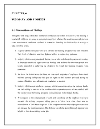 - 111 -
CHAPTER 6
SUMMARY AND FINDINGS
6.1. Observations and Findings
Though by and large, substantial number of employees are content with the way the training is
conducted, still there is a scope to analyze at micro level whether the negatives respondents were
either non attentive confronted confused or otherwise. Based up on the data there is a scope to
take corrective action.
 Majority of the employees who have attended the training program were well educated.
Their level of education was from diploma holders to engineering graduates
 Majority of the employees stated that they were informed about the purpose of training,
its intended results and significance of training. This reflects that the management was
keenly interested in achieving the objective for which the training programs were
conducted.
 As far as the infrastructure facilities are concerned, majority of employees have stated
that the learning atmosphere was quite all right and the facilities provided during the
process of training were adequate and conductive to learning.
 Majority of the employees have expresses satisfactory opinion about the training faculty
and their ability to train but a few numbers of the respondents were neither satisfied with
the way in which the training programs were conducted by the trainer /faculty.
 With regards to the enhancement of skills and knowledge of the employee who have
attended the training program, eighty percent of them have cited there was an
enhancement in their knowledge and skills compared to the other employees who have
not attended the training program. The skill and knowledge learned through training were
helpful to them in exercising on the job.
 