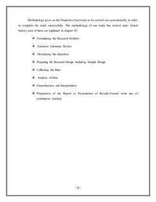 - 12 -
Methodology gives us the blueprint of activities to be carried out systematically in order
to complete the study successfully. The methodology of our study has several steps [listed
below] each of them are explained in chapter IV.
 Formulating the Research Problem
 Extensive Literature Review
 Developing the objectives
 Preparing the Research Design including Sample Design
 Collecting the Data
 Analysis of Data
 Generalization and Interpretation
 Preparation of the Report or Presentation of Results-Formal write ups of
conclusions reached.
 
