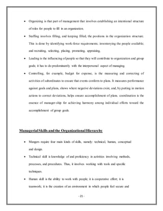 - 21 -
 Organizing is that part of management that involves establishing an intentional structure
of roles for people to fill in an organization.
 Staffing involves filling, and keeping filled, the positions in the organization structure.
This is done by identifying work-force requirements; inventorying the people available;
and recruiting, selecting, placing, promoting, appraising,
 Leading is the influencing of people so that they will contribute to organization and group
goals; it has to do predominantly with the interpersonal aspect of managing.
 Controlling, for example, budget for expense, is the measuring and correcting of
activities of subordinates to ensure that events conform to plans. It measures performance
against goals and plans, shows where negative deviations exist, and, by putting in motion
actions to correct deviations, helps ensure accomplishment of plans. coordination is the
essence of manager-ship for achieving harmony among individual efforts toward the
accomplishment of group goals.
ManagerialSkills and the OrganizationalHierarchy
 Mangers require four main kinds of skills, namely: technical, human, conceptual
and design.
 Technical skill is knowledge of and proficiency in activities involving methods,
processes, and procedures. Thus, it involves working with tools and specific
techniques.
 Human skill is the ability to work with people; it is cooperative effort; it is
teamwork; it is the creation of an environment in which people feel secure and
 