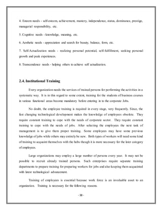 - 38 -
4. Esteem needs - self-esteem, achievement, mastery, independence, status, dominance, prestige,
managerial responsibility, etc.
5. Cognitive needs - knowledge, meaning, etc.
6. Aesthetic needs - appreciation and search for beauty, balance, form, etc.
7. Self-Actualization needs - realizing personal potential, self-fulfillment, seeking personal
growth and peak experiences.
8. Transcendence needs - helping others to achieve self actualization.
2.4. Institutional Training
Every organization needs the services of trained persons for performing the activities in a
systematic way. It is in this regard to some extent, training for the students of business courses
in various functional areas become mandatory before entering in to the corporate Jobs.
No doubt, the employee training is required in every stage, very frequently. Since, the
fast changing technological development makes the knowledge of employees obsolete. They
require constant training to cope with the needs of corporate sector. They require constant
training to cope with the needs of jobs. After selecting the employees the next task of
management is to give them proper training. Some employees may have some previous
knowledge of jobs while others may entirely be new. Both types of workers will need some kind
of training to acquaint themselves with the hobs though it is more necessary for the later category
of employees.
Large organizations may employ a large number of persons every year. It may not be
possible to recruit already trained persons. Such enterprises require separate training
departments to prepare training for preparing workers for jobs and also keeping them acquainted
with latest technological advancement.
Training of employees is essential because work force is an invaluable asset to an
organization. Training is necessary for the following reasons.
 