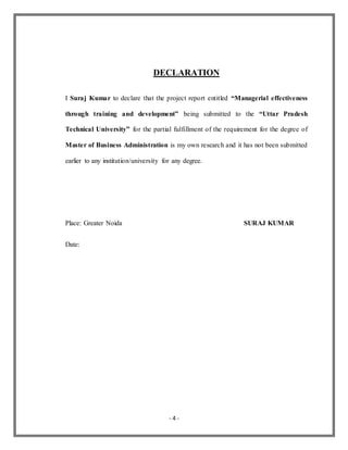 - 4 -
DECLARATION
I Suraj Kumar to declare that the project report entitled “Managerial effectiveness
through training and development” being submitted to the “Uttar Pradesh
Technical University” for the partial fulfillment of the requirement for the degree of
Master of Business Administration is my own research and it has not been submitted
earlier to any institution/university for any degree.
Place: Greater Noida SURAJ KUMAR
Date:
 