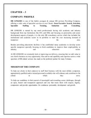 - 50 -
CHAPTER – 3
COMPANY PROFILE
HR LINKERS is one of the India's youngest & unique HR services Providing Company,
offering a wide suite of specialist services to our Clients- from Executive Search, Selection,
Specialist Staffing to Training, Induction and Consulting.
HR LINKERS is started by top notch professionals having rich academic and industry
background from top Institutions like IITs and IIMs and focusing on personality and career
development aspects of people, it is the only HR consultancy service which has included the
institutional and academic sector in its portfolio to meet the ever increasing demand of
manpower in the area.
Besides providing placements facilities it has established many academies to develop sector
specific manpower specially focusing on fresh candidates to improve there employability in
industry and education sector.
At HR LINKERS we constantly look at improving our delivery, ensuring that we add value to
our client's business at every opportunity. Our end-to-end capability and expertise across a wide
spectrum of HR related services has made us the preferred partner for many Fortunes.
MISSION OF THE COMPANY
To help our clients in their endeavor to staff their business with the most skilled, competent,
appropriately qualified and/or trained personnel available who will enhance and contribute to the
culture in which they serve.
To help our candidates in their pursuit of meaningful and rewarding career challenges, through
an open, honest and transparent approach and one that treats them with respect, dignity,
compassion and provide opportunities for continuous personality development and growth.
 