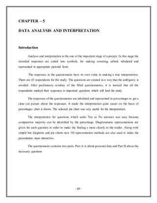 - 63 -
CHAPTER – 5
DATA ANALYSIS AND INTERPRETATION
Introduction
Analysis and interpretation is the one of the important stage of a project. In this stage the
recorded responses are coded into symbols, for making counting, edited, tabulated and
represented in appropriate pictorial form.
The responses in the questionnaire have its own value in making a true interpretation.
There are 45 respondents for the study. The questions are created in a way that the ambiguity is
avoided. After preliminary scrutiny of the filled questionnaires, it is noticed that all the
respondents marked their responses to important questions which will lead the study.
The responses of the questionnaires are tabulated and represented in percentages to get a
clear cut picture about the responses. It made the interpretation quite easier on the basis of
percentages chart is drawn. The selected pie chart was very useful for the interpretation.
The interpretation for questions which seeks Yes or No answers was easy because
comparative majority can be identified by the percentage. Diagrammatic representations are
given for each question in order to make the finding s more clearly to the reader. Along with
simple bar diagrams and pie charts new 3D representation methods are also used to make the
presentation more interactive.
The questionnaire contains two parts. Part A is about personal data and Part B about the
necessary questions
 