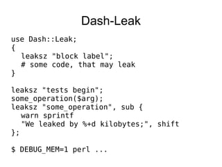 Dash-Leak use Dash::Leak; { leaksz &quot;block label&quot;; # some code, that may leak } leaksz &quot;tests begin&quot;; some_operation($arg); leaksz &quot;some_operation&quot;, sub { warn sprintf &quot;We leaked by %+d kilobytes;&quot;, shift }; $ DEBUG_MEM=1 perl ... 