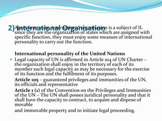 2) International Organisation Apart from state, international organisation is a subject of IL
since they are the organization of states which are assigned with
specific function, they must enjoy some measure of international
personality to carry out the function.
International personality of the United Nations
 Legal capacity of UN is affirmed in Article 104 of UN Charter –
the organization shall enjoy in the territory of each of its
member such legal capacity as may be necessary for the exercise
of its function and the fulfilment of its purposes.
Article 105 – guaranteed privileges and immunities of the UN,
its officials and representative
Article 1 (1) of the Convention on the Privileges and Immunities
of the UN – The UN shall posses juridical personality and that it
shall have the capacity to contract, to acquire and dispose of
movable
and immovable property and to initiate legal proceeding.
 
