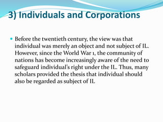 3) Individuals and Corporations
 Before the twentieth century, the view was that
individual was merely an object and not subject of IL.
However, since the World War 1, the community of
nations has become increasingly aware of the need to
safeguard individual’s right under the IL. Thus, many
scholars provided the thesis that individual should
also be regarded as subject of IL
 